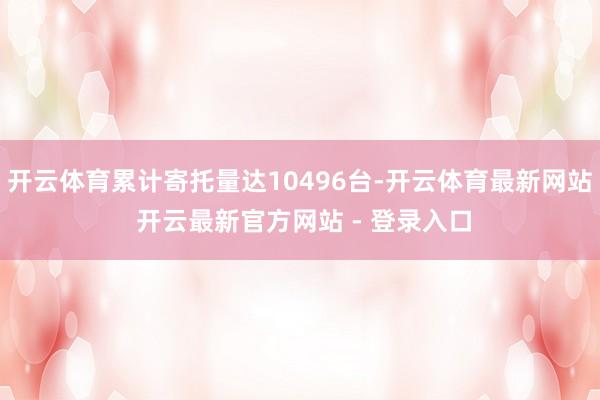 开云体育累计寄托量达10496台-开云体育最新网站 开云最新官方网站 - 登录入口