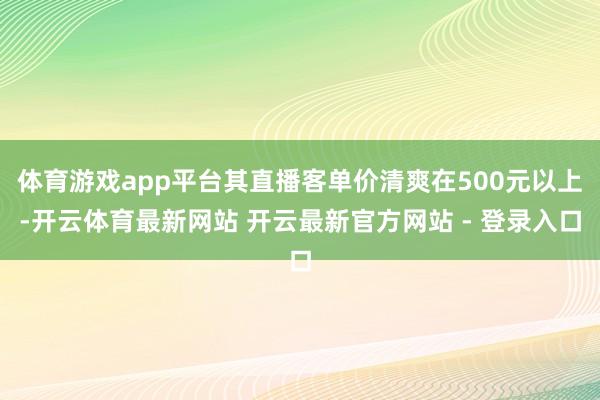 体育游戏app平台其直播客单价清爽在500元以上-开云体育最新网站 开云最新官方网站 - 登录入口