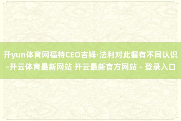 开yun体育网福特CEO吉姆·法利对此握有不同认识-开云体育最新网站 开云最新官方网站 - 登录入口