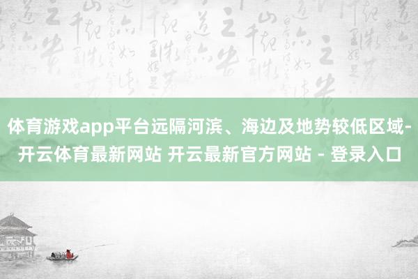 体育游戏app平台远隔河滨、海边及地势较低区域-开云体育最新网站 开云最新官方网站 - 登录入口