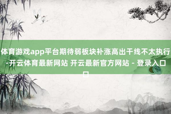 体育游戏app平台期待弱板块补涨高出干线不太执行-开云体育最新网站 开云最新官方网站 - 登录入口