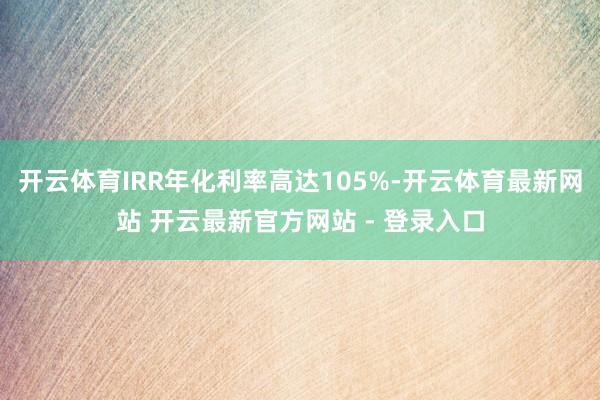 开云体育IRR年化利率高达105%-开云体育最新网站 开云最新官方网站 - 登录入口