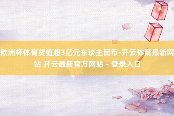 欧洲杯体育货值超3亿元东谈主民币-开云体育最新网站 开云最新官方网站 - 登录入口