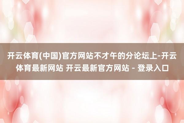 开云体育(中国)官方网站　　不才午的分论坛上-开云体育最新网站 开云最新官方网站 - 登录入口