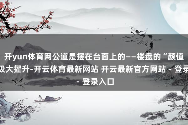 开yun体育网公道是摆在台面上的——楼盘的“颜值”有极大擢升-开云体育最新网站 开云最新官方网站 - 登录入口