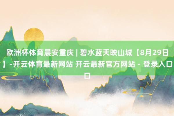 欧洲杯体育晨安重庆 | 碧水蓝天映山城【8月29日】-开云体育最新网站 开云最新官方网站 - 登录入口