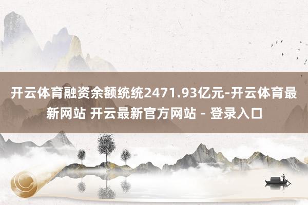 开云体育融资余额统统2471.93亿元-开云体育最新网站 开云最新官方网站 - 登录入口