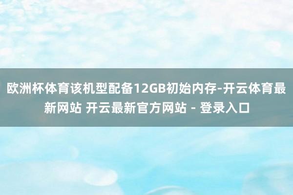欧洲杯体育该机型配备12GB初始内存-开云体育最新网站 开云最新官方网站 - 登录入口